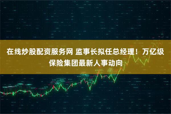 在线炒股配资服务网 监事长拟任总经理！万亿级保险集团最新人事动向