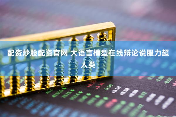 配资炒股配资官网 大语言模型在线辩论说服力超人类