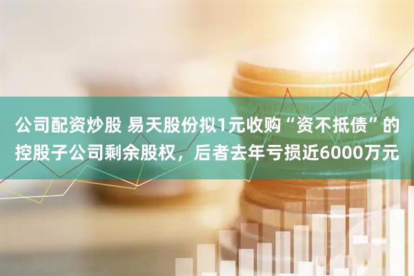公司配资炒股 易天股份拟1元收购“资不抵债”的控股子公司剩余股权，后者去年亏损近6000万元