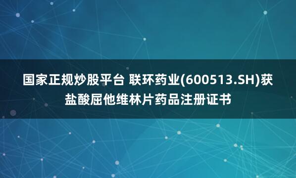 国家正规炒股平台 联环药业(600513.SH)获盐酸屈他维林片药品注册证书