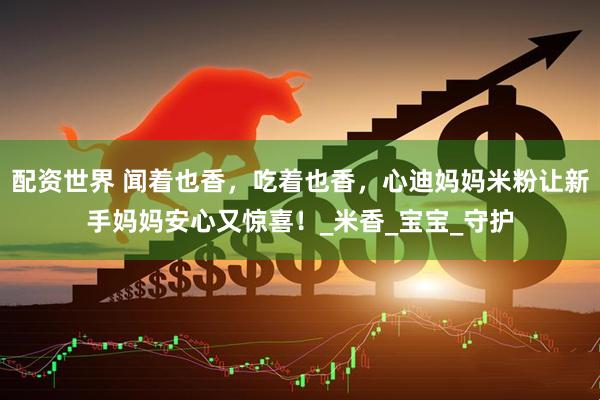 配资世界 闻着也香，吃着也香，心迪妈妈米粉让新手妈妈安心又惊喜！_米香_宝宝_守护