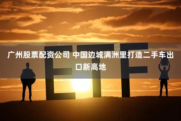 广州股票配资公司 中国边城满洲里打造二手车出口新高地