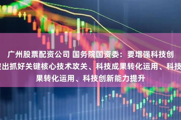 广州股票配资公司 国务院国资委：要增强科技创新第一动力 突出抓好关键核心技术攻关、科技成果转化运用、科技创新能力提升