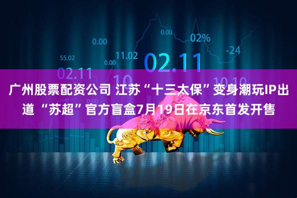 广州股票配资公司 江苏“十三太保”变身潮玩IP出道 “苏超”官方盲盒7月19日在京东首发开售