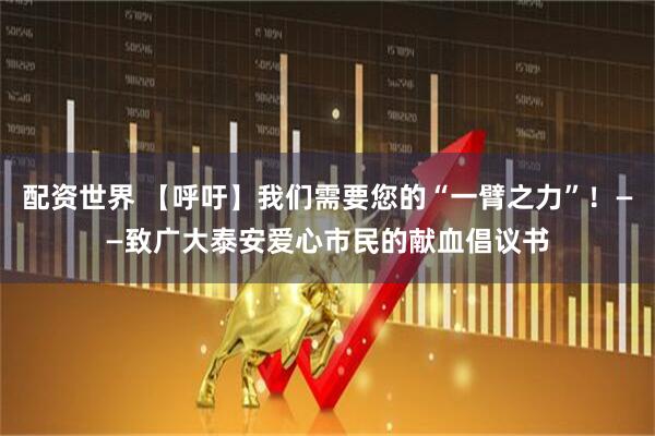 配资世界 【呼吁】我们需要您的“一臂之力”！——致广大泰安爱心市民的献血倡议书