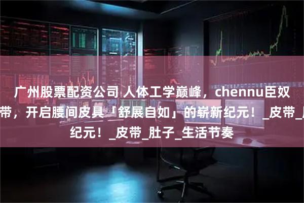 广州股票配资公司 人体工学巅峰，chennu臣奴 自动扣男士腰带，开启腰间皮具「舒展自如」的崭新纪元！_皮带_肚子_生活节奏
