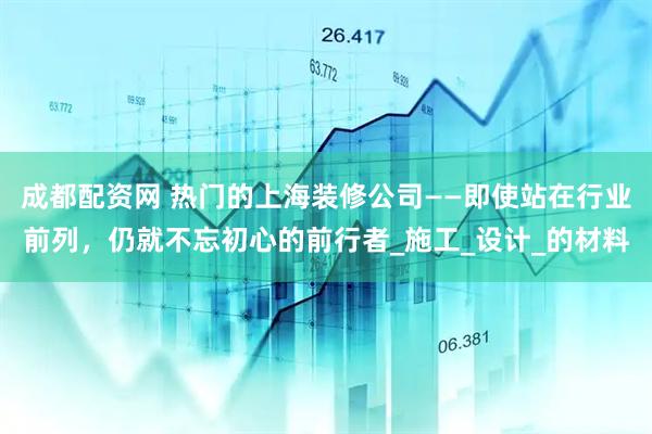 成都配资网 热门的上海装修公司——即使站在行业前列，仍就不忘初心的前行者_施工_设计_的材料
