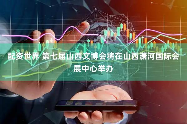 配资世界 第七届山西文博会将在山西潇河国际会展中心举办