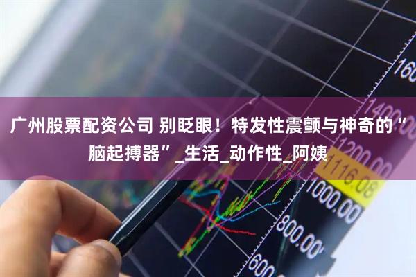 广州股票配资公司 别眨眼！特发性震颤与神奇的“脑起搏器”_生活_动作性_阿姨