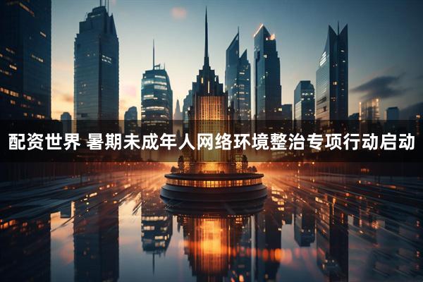 配资世界 暑期未成年人网络环境整治专项行动启动