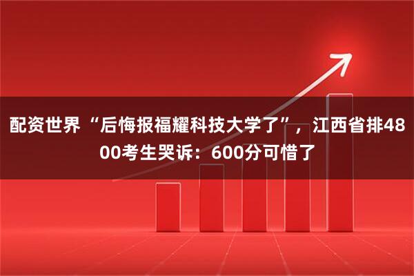 配资世界 “后悔报福耀科技大学了”，江西省排4800考生哭诉：600分可惜了