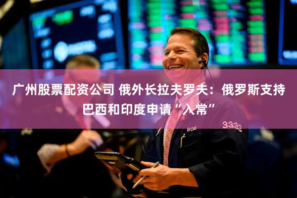 广州股票配资公司 俄外长拉夫罗夫：俄罗斯支持巴西和印度申请“入常”
