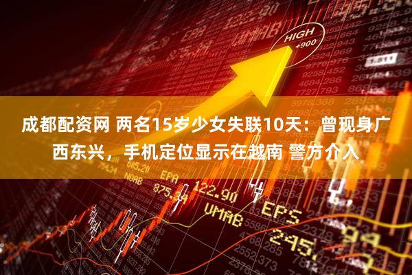 成都配资网 两名15岁少女失联10天：曾现身广西东兴，手机定位显示在越南 警方介入
