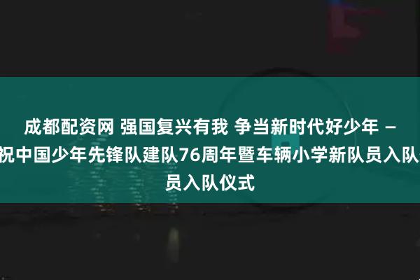 成都配资网 强国复兴有我 争当新时代好少年 ——庆祝中国少年先锋队建队76周年暨车辆小学新队员入队仪式