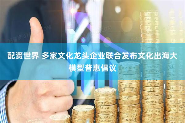 配资世界 多家文化龙头企业联合发布文化出海大模型普惠倡议