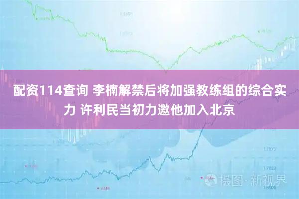配资114查询 李楠解禁后将加强教练组的综合实力 许利民当初力邀他加入北京