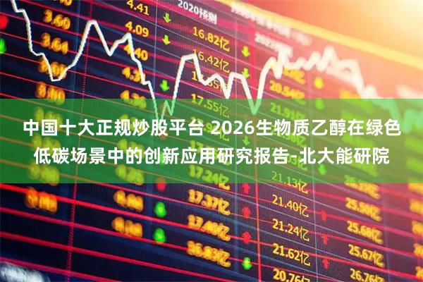 中国十大正规炒股平台 2026生物质乙醇在绿色低碳场景中的创新应用研究报告-北大能研院