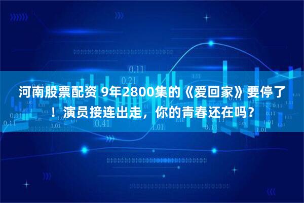 河南股票配资 9年2800集的《爱回家》要停了!演员接连出走,你的青春还在吗?