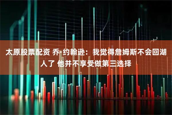太原股票配资 乔·约翰逊:我觉得詹姆斯不会回湖人了 他并不享受做第三选择