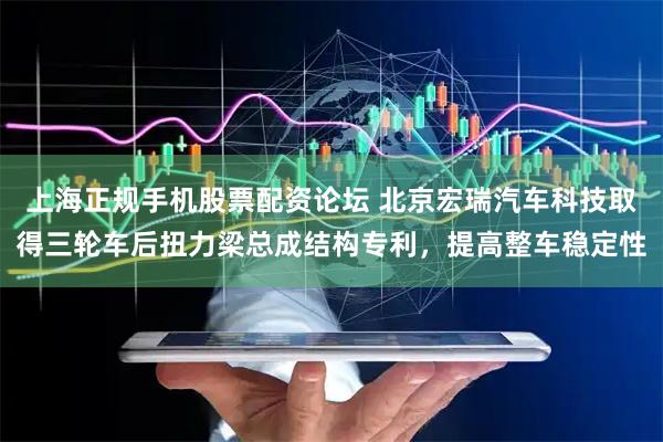 上海正规手机股票配资论坛 北京宏瑞汽车科技取得三轮车后扭力梁总成结构专利,提高整车稳定性