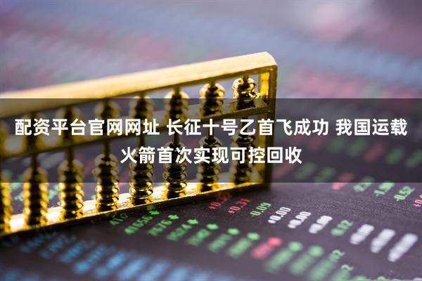 配资平台官网网址 长征十号乙首飞成功 我国运载火箭首次实现可控回收
