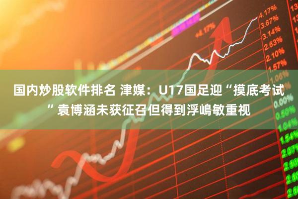 国内炒股软件排名 津媒：U17国足迎“摸底考试”袁博涵未获征召但得到浮嶋敏重视